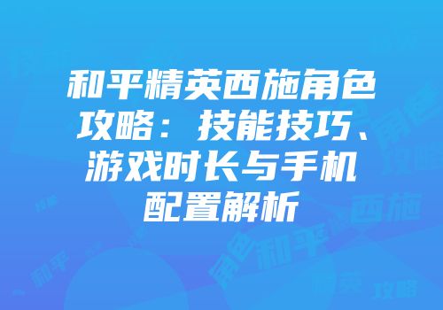 和平精英西施角色攻略：技能技巧、游戏时长与手机配置解析