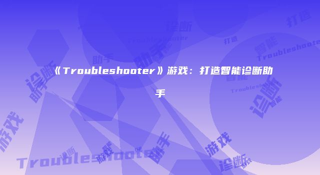 《Troubleshooter》游戏：打造智能诊断助手