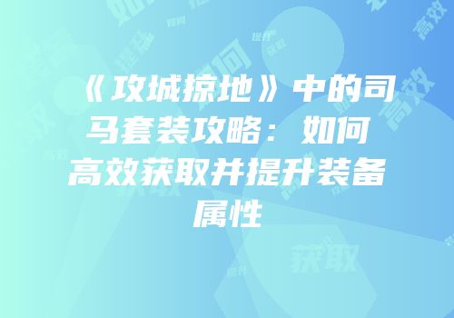 《攻城掠地》中的司马套装攻略：如何高效获取并提升装备属性