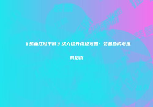 《热血江湖手游》战力提升终极攻略:装备合成与进阶指南