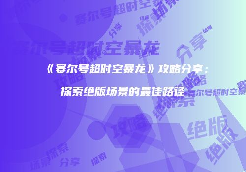 《赛尔号超时空暴龙》攻略分享：探索绝版场景的最佳路径
