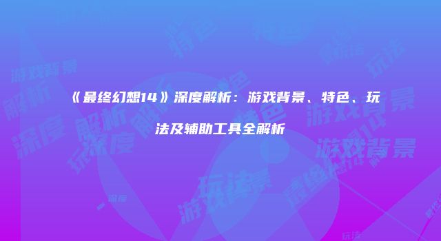 《最终幻想14》深度解析：游戏背景、特色、玩法及辅助工具全解析
