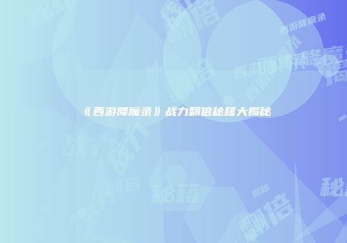 《西游降魔录》战力翻倍秘籍大揭秘