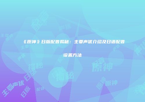 《原神》日版配音揭秘：主要声优介绍及日语配音设置方法