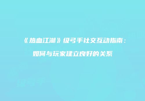 《热血江湖》级弓手社交互动指南：如何与玩家建立良好的关系