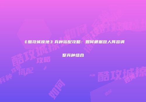 《酷攻城掠地》兵种搭配攻略：如何根据敌人阵容调整兵种组合