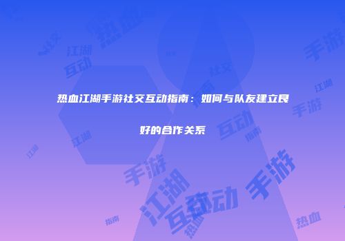 热血江湖手游社交互动指南：如何与队友建立良好的合作关系
