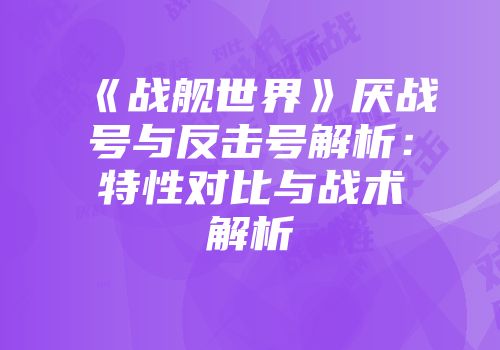 《战舰世界》厌战号与反击号解析：特性对比与战术解析