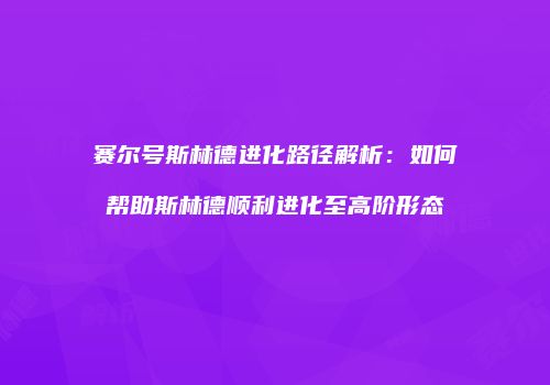 赛尔号斯林德进化路径解析：如何帮助斯林德顺利进化至高阶形态