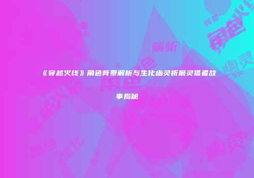 《穿越火线》角色背景解析与生化幽灵折磨灵狐者故事揭秘