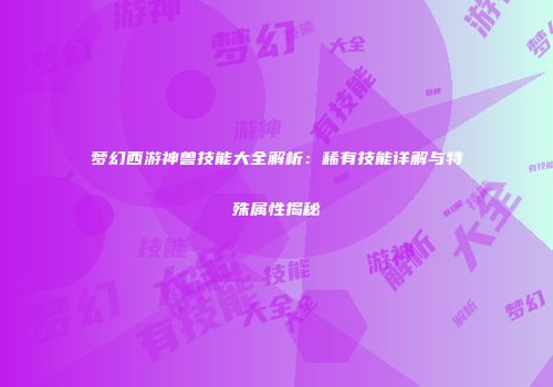 梦幻西游神兽技能大全解析：稀有技能详解与特殊属性揭秘