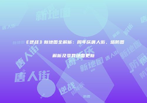 《逆战》新地图全解析：周年庆唐人街、塔防图解析及变异地图更新