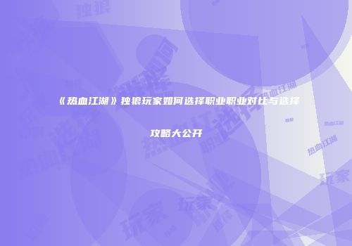 《热血江湖》独狼玩家如何选择职业职业对比与选择攻略大公开