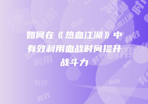 如何在《热血江湖》中有效利用血战时间提升战斗力