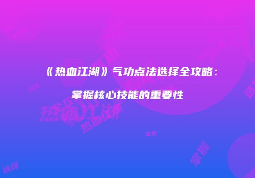 《热血江湖》气功点法选择全攻略：掌握核心技能的重要性