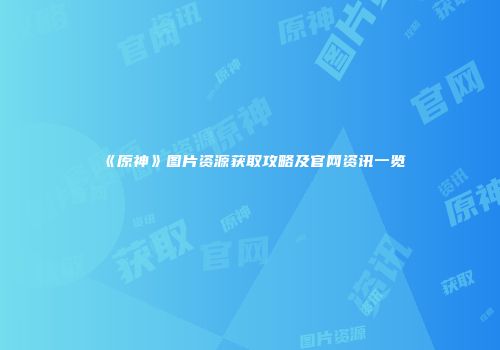 《原神》图片资源获取攻略及官网资讯一览