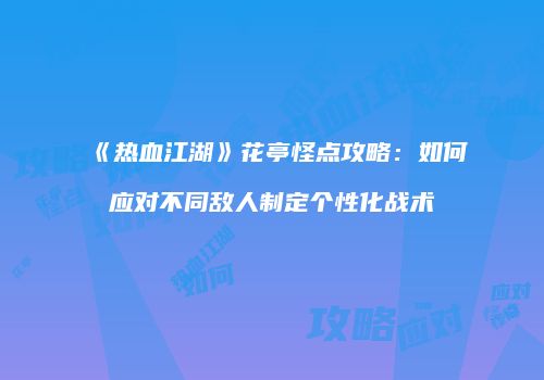 《热血江湖》花亭怪点攻略:如何应对不同敌人制定个性化战术