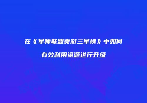 在《军师联盟页游三军榜》中如何有效利用资源进行升级