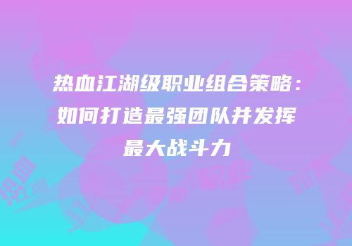 热血江湖级职业组合策略：如何打造最强团队并发挥最大战斗力