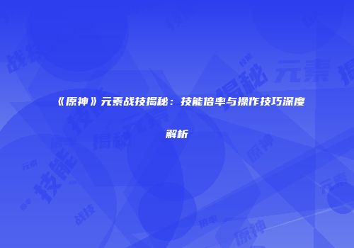 《原神》元素战技揭秘：技能倍率与操作技巧深度解析