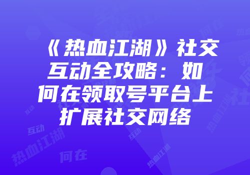 《热血江湖》社交互动全攻略：如何在领取号平台上扩展社交网络