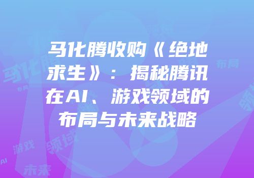 马化腾收购《绝地求生》：揭秘腾讯在AI、游戏领域的布局与未来战略