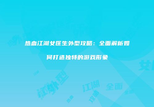 热血江湖女医生外型攻略：全面解析如何打造独特的游戏形象
