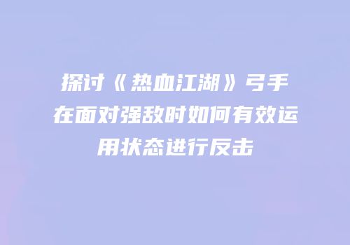 探讨《热血江湖》弓手在面对强敌时如何有效运用状态进行反击
