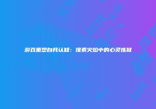 游戏重塑自我认知：像素火焰中的心灵炼狱