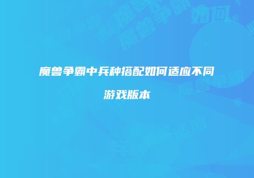 魔兽争霸中兵种搭配如何适应不同游戏版本