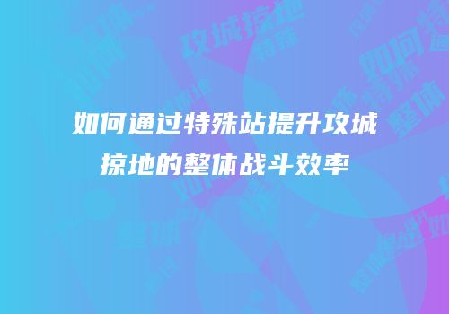 如何通过特殊站提升攻城掠地的整体战斗效率