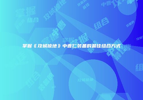 掌握《攻城掠地》中曹仁装备的最佳组合方式