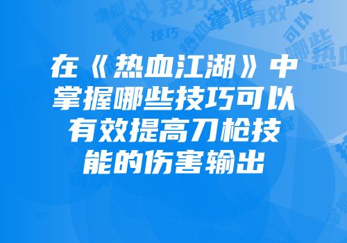 在《热血江湖》中掌握哪些技巧可以有效提高刀枪技能的伤害输出