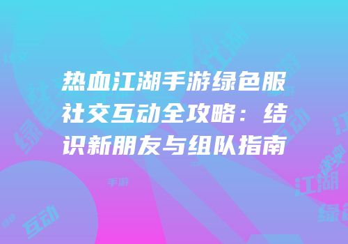 热血江湖手游绿色服社交互动全攻略：结识新朋友与组队指南