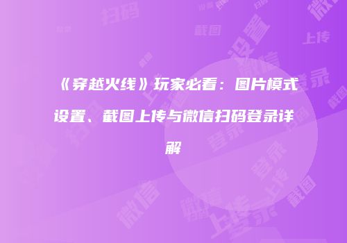 《穿越火线》玩家必看：图片模式设置、截图上传与微信扫码登录详解