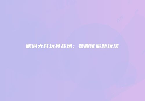 脑洞大开玩具战场：策略征服新玩法