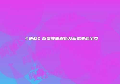 《逆战》背景故事解析及版本更新全览