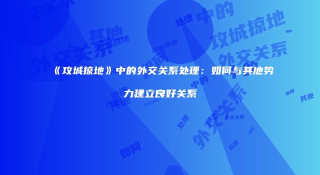 《攻城掠地》中的外交关系处理：如何与其他势力建立良好关系