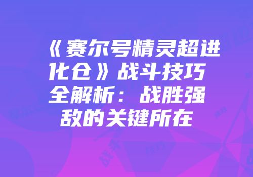 《赛尔号精灵超进化仓》战斗技巧全解析:战胜强敌的关键所在