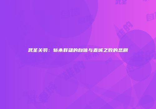 武圣关羽：斩杀群雄的自信与麦城之败的悲剧
