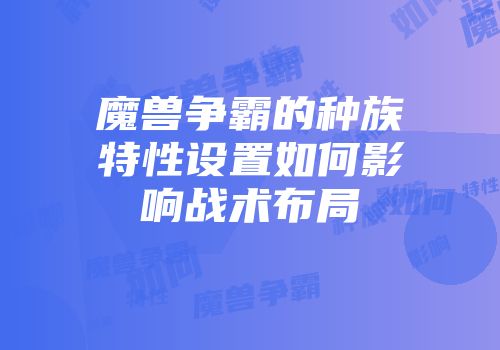 魔兽争霸的种族特性设置如何影响战术布局