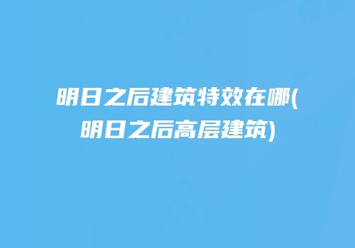 明日之后建筑特效在哪(明日之后高层建筑)