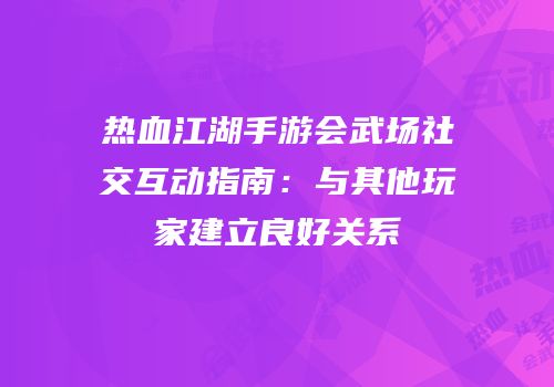 热血江湖手游会武场社交互动指南：与其他玩家建立良好关系