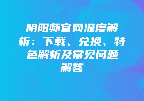 阴阳师官网深度解析：下载、兑换、特色解析及常见问题解答