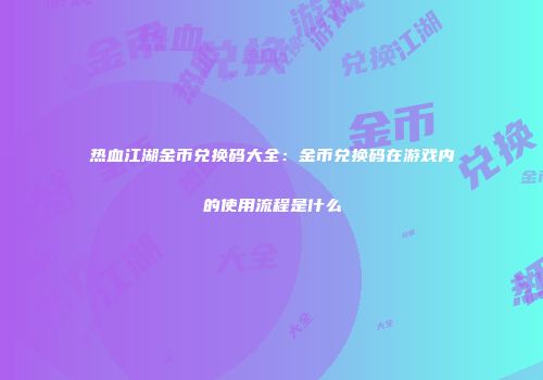 热血江湖金币兑换码大全：金币兑换码在游戏内的使用流程是什么