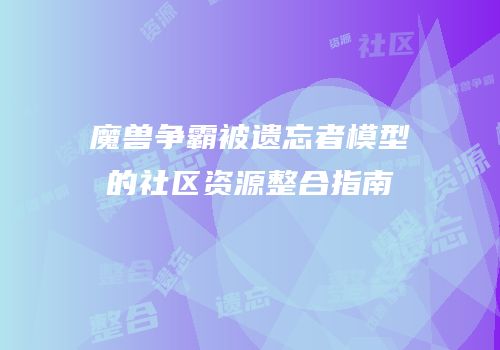 魔兽争霸被遗忘者模型的社区资源整合指南