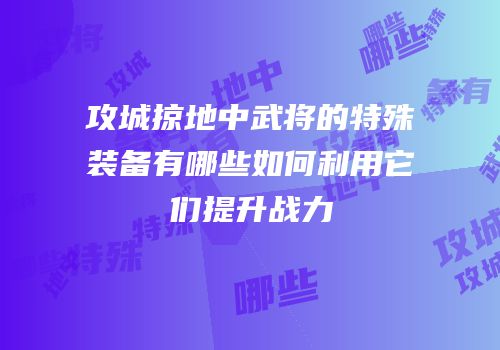 攻城掠地中武将的特殊装备有哪些如何利用它们提升战力