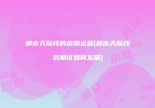 都市天际线的前期运营(都市天际线后期该如何发展)