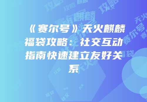 《赛尔号》天火麒麟福袋攻略：社交互动指南快速建立友好关系