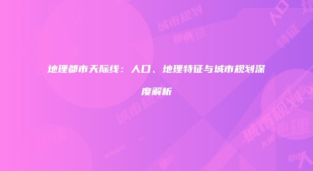 地理都市天际线：人口、地理特征与城市规划深度解析